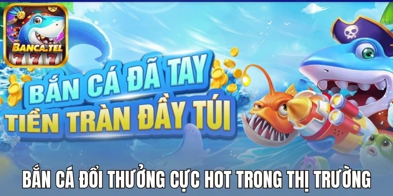 Bắn cá đổi thưởng cực hot trong thị trường game